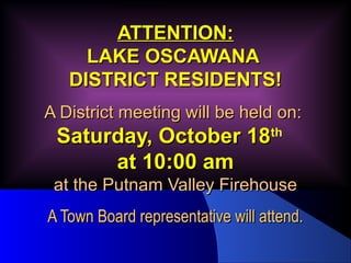AATTTTEENNTTIIOONN:: 
LLAAKKEE OOSSCCAAWWAANNAA 
DDIISSTTRRIICCTT RREESSIIDDEENNTTSS!! 
AA DDiissttrriicctt mmeeeettiinngg wwiillll bbee hheelldd oonn:: 
SSaattuurrddaayy,, OOccttoobbeerr 1188tthh 
aatt 1100::0000 aamm 
aatt tthhee PPuuttnnaamm VVaalllleeyy FFiirreehhoouussee 
AA TToowwnn BBooaarrdd rreepprreesseennttaattiivvee wwiillll aatttteenndd.. 
 