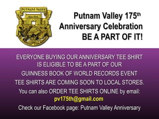 PPuuttnnaamm VVaalllleeyy 117755tthh 
AAnnnniivveerrssaarryy CCeelleebbrraattiioonn 
BBEE AA PPAARRTT OOFF IITT!! 
EEVVEERRYYOONNEE BBUUYYIINNGG OOUURR AANNNNIIVVEERRSSAARRYY TTEEEE SSHHIIRRTT 
IISS EELLIIGGIIBBLLEE TTOO BBEE AA PPAARRTT OOFF OOUURR 
GGUUIINNNNEESSSS BBOOOOKK OOFF WWOORRLLDD RREECCOORRDDSS EEVVEENNTT 
TTEEEE SSHHIIRRTTSS AARREE CCOOMMIINNGG SSOOOONN TTOO LLOOCCAALL SSTTOORREESS.. 
YYoouu ccaann aallssoo OORRDDEERR TTEEEE SSHHIIRRTTSS OONNLLIINNEE bbyy eemmaaiill:: 
ppvv117755tthh@ggmmaaiill..ccoomm 
CChheecckk oouurr FFaacceebbooookk ppaaggee:: PPuuttnnaamm VVaalllleeyy AAnnnniivveerrssaarryy 
 