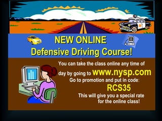 NNEEWW OONNLLIINNEE 
DDeeffeennssiivvee DDrriivviinngg CCoouurrssee!! 
. 
You can take the class online any time of 
day by going to www.nysp.com 
Go to promotion and put in code: 
RCS35 
This will give you a special rate 
for the online class! 
 