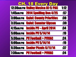 CCHH.. 1188 EEvveerryy DDaayy 
1122::3300AAMM//PPMM VVaalllleeyy MMuussiiccaa IIIIII @@ PPAACC 11::1122 
11::4455AAMM//PPMM 22001144 SSppeelllliinngg BBeeee 44//2255 ::5577 
33 :: 00 00 AAMM//PPMM GGaalleeff:: CCoouunnttyy PPrriioorriittiieess ::3300 
44 :: 11 55 AAMM//PPMM IInnssiiddee PPVV –– AApprriill 22001144 ::3344 
33::3355AAMM//PPMM GGaalleeff:: SSeennaattoorr GGiippssoonn ::3300 
55::0000AAMM//PPMM IInnssiiddee PPVV 55//1144//1144 ::1199 
55::3300AAMM//PPMM PPVV FFoooottbbaallll ++ PPVVVVAACC ::2244 
66::0000AAMM//PPMM IInnssiiddee PPVV 55//1144//1144 ::1199 
66::3300AAMM//PPMM SSeenniioorr PPiiccnniicc 66//1111//1144 ::3377 
77::3300AAMM//PPMM PPVV FFoooottbbaallll ++ PPVVVVAACC ::2244 
 