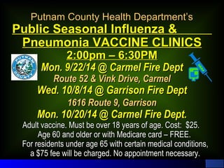 Putnam CCoouunnttyy HHeeaalltthh DDeeppaarrttmmeenntt’’ss 
PPuubblliicc SSeeaassoonnaall IInnfflluueennzzaa && 
PPnneeuummoonniiaa VVAACCCCIINNEE CCLLIINNIICCSS 
22::0000ppmm –– 66::300PPMM 
MMoonn.. 99//2222//1144 @@ CCaarrmmeell FFiirree DDeepptt 
RRoouuttee 5522 && VViinnkk DDrriivvee,, CCaarrmmeell 
WWeedd.. 1100//88//1144 @@ GGaarrrriissoonn FFiirree DDeepptt 
11661166 RRoouuttee 99,, GGaarrrriissoonn 
MMoonn.. 1100//2200//1144 @@ CCaarrmmeell FFiirree DDeepptt.. 
AAdduulltt vvaacccciinnee.. MMuusstt bbee oovveerr 1188 yyeeaarrss ooff aaggee.. CCoosstt:: $$2255.. 
AAggee 6600 aanndd oollddeerr oorr wwiitthh MMeeddiiccaarree ccaarrdd –– FFRREEEE.. 
FFoorr rreessiiddeennttss uunnddeerr aaggee 6655 wwiitthh cceerrttaaiinn mmeeddiiccaall ccoonnddiittiioonnss,, 
aa $$7755 ffeeee wwiillll bbee cchhaarrggeedd.. NNoo aappppooiinnttmmeenntt nneecceessssaarryy.. 
 