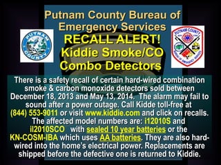 PPuuttnnaamm CCoouunnttyy BBuurreeaauu ooff 
EEmmeerrggeennccyy SSeerrvviicceess 
RREECCAALLLL AALLEERRTT!! 
KKiiddddiiee SSmmookkee//CCOO 
CCoommbboo DDeetteeccttoorrss 
TThheerree iiss aa ssaaffeettyy rreeccaallll ooff cceerrttaaiinn hhaarrdd--wwiirreedd ccoommbbiinnaattiioonn 
ssmmookkee && ccaarrbboonn mmoonnooxxiiddee ddeetteeccttoorrss ssoolldd bbeettwweeeenn 
DDeecceemmbbeerr 1188,, 22001133 aanndd MMaayy 1133,, 22001144.. TThhee aallaarrmm mmaayy ffaaiill ttoo 
ssoouunndd aafftteerr aa ppoowweerr oouuttaaggee.. CCaallll KKiiddddee ttoollll--ffrreeee aatt 
(844) 553-9011 oorr vviissiitt www.kiddie.com aanndd cclliicckk oonn rreeccaallllss.. 
TThhee aaffffeecctteedd mmooddeell nnuummbbeerrss aarree:: i12010S aanndd 
il2010SCO wwiitthh sealed 10 year batteries oorr tthhee 
KN-COSM-IBA wwhhiicchh uusseess AA batteries.. TThheeyy aarree aallssoo hhaarrdd-- 
wwiirreedd iinnttoo tthhee hhoommee’’ss eelleeccttrriiccaall ppoowweerr.. RReeppllaacceemmeennttss aarree 
sshhiippppeedd bbeeffoorree tthhee ddeeffeeccttiivvee oonnee iiss rreettuurrnneedd ttoo KKiiddddiiee.. 
 