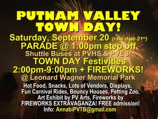 PPUUTTNNAAMM VVAALLLLEEYY 
TTOOWWNN DDAAYY!! 
SSaattuurrddaayy,, SSeepptteemmbbeerr 2200 ((rraaiinn ddaattee 2211sstt)) 
PPAARRAADDEE @@ 11::0000ppmm sstteepp ooffff 
SShhuuttttllee BBuusseess aatt PPVVHHSS && PPVVEESS!! 
TTOOWWNN DDAAYY FFeessttiivviittiieess 
22::0000ppmm--99::0000ppmm ++ FFIIRREEWWOORRKKSS!! 
@@ LLeeoonnaarrdd WWaaggnneerr MMeemmoorriiaall PPaarrkk 
HHoott FFoooodd,, SSnnaacckkss,, LLoottss ooff VVeennddoorrss,, DDiissppllaayyss,, 
FFuunn CCaarrnniivvaall RRiiddeess,, BBoouunnccyy HHoouusseess,, PPeettttiinngg ZZoooo,, 
AArrtt EExxhhiibbiitt bbyy PPVV AArrttss,, FFiirreewwoorrkkss bbyy 
FFIIRREEWWOORRKKSS EEXXTTRRAAVVAAGGAANNZZAA!! FFRREEEE aaddmmiissssiioonn!! 
IInnffoo:: AAnnnnaabbiiPPVVTTBB@@ggmmaaiill..ccoomm 
 