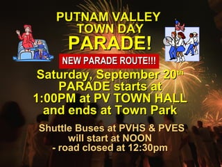 PPUUTTNNAAMM VVAALLLLEEYY 
TTOOWWNN DDAAYY 
PPAARRAADDEE!! 
NNEEWW PPAARRAADDEE RROOUUTTEE!!!!!! 
SSaattuurrddaayy,, SSeepptteemmbbeerr 2200tthh 
PPAARRAADDEE ssttaarrttss aatt 
11::0000PPMM aatt PPVV TTOOWWNN HHAALLLL 
aanndd eennddss aatt TToowwnn PPaarrkk 
SShhuuttttllee BBuusseess aatt PPVVHHSS && PPVVEESS 
wwiillll ssttaarrtt aatt NNOOOONN 
-- rrooaadd cclloosseedd aatt 1122::300ppmm 
 