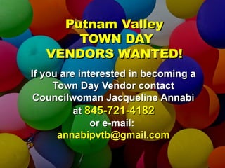 PPuuttnnaamm VVaalllleeyy 
TTOOWWNN DDAAYY 
VVEENNDDOORRSS WWAANNTTEEDD!! 
IIff yyoouu aarree iinntteerreesstteedd iinn bbeeccoommiinngg aa 
TToowwnn DDaayy VVeennddoorr ccoonnttaacctt 
CCoouunncciillwwoommaann JJaaccqquueelliinnee AAnnnnaabbii 
aatt 884455--772211--44118822 
oorr ee--mmaaiill:: 
aannnnaabbiippvvttbb@@ggmmaaiill..ccoomm 
 
