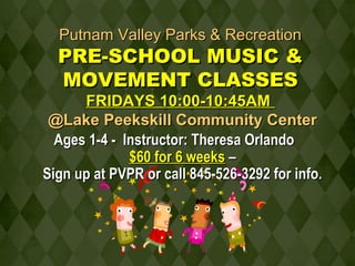 PPuuttnnaamm VVaalllleeyy PPaarrkkss && RReeccrreeaattiioonn 
PPRREE--SSCCHHOOOOLL MMUUSSIICC && 
MMOOVVEEMMEENNTT CCLLAASSSSEESS 
FFRRIIDDAAYYSS 1100::0000--1100::4455AAMM 
@@LLaakkee PPeeeekksskkiillll CCoommmmuunniittyy CCeenntteerr 
AAggeess 11--44 -- IInnssttrruuccttoorr:: TThheerreessaa OOrrllaannddoo 
$$6600 ffoorr 66 wweeeekkss –– 
SSiiggnn uupp aatt PPVVPPRR oorr ccaallll 884455--552266--33229922 ffoorr iinnffoo.. 
 