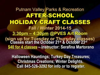 PPuuttnnaamm VVaalllleeyy PPaarrkkss && RReeccrreeaattiioonn 
AAFFTTEERR--SSCCHHOOOOLL 
HHOOLLIIDDAAYY CCRRAAFFTT CCLLAASSSSEESS 
FFaallll // WWiinntteerr 22001144--1155 
3::300ppmm –– 44::300ppmm @@PPVVEESS AArrtt RRoooomm 
((ssiiggnn uupp ffoorr TTuueessddaayy oorr TThhuurrssddaayy ccllaasssseess)) 
CCllaasssseess ssttaarrtt tthhee OOccttoobbeerr 2211sstt && OOccttoobbeerr 2233rrdd 
$$4400 ffoorr 44 ccllaasssseess –– IInnssttrruuccttoorr:: SSeerraaffiinnaa MMaarrttoorraannoo 
HHaalllloowweeeenn HHaauunnttiinnggss;; TTuurrkkeeyy DDaayy TTrreeaassuurreess;; 
CChhrriissttmmaass CCrreeaattiioonnss;; WWiinntteerr DDeelliigghhttss.. 
CCaallll 884455--552266--33229922 ffoorr iinnffoo oorr ttoo rreeggiisstteerr.. 
 