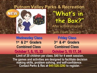 PPuuttnnaamm VVaalllleeyy PPaarrkkss && RReeccrreeaattiioonn 
““WWhhaatt’’ss iinn 
tthhee BBooxx??”” 
AAfftteerr sscchhooooll pprrooggrraamm 
wwiitthh DDaawwnn VVaaccccaarroo 
WWeeddnneessddaayy CCllaassss 
11sstt && 22nndd GGrraaddeerrss 
CCoommbbiinneedd CCllaassss 
OOccttoobbeerr 11,, 88,, 1155,, 2222 
FFrriiddaayy CCllaassss 
33rrdd && 44tthh GGrraaddeerrss 
CCoommbbiinneedd CCllaassss 
OOccttoobbeerr 33,, 1100 1177,, 2244 
Limit of 20 children per class. $40 for 4 week session. 
The games and activities are designed to facilitate decision 
making skills, problem solving, and self-confidence. 
Contact Parks & Rec at 845-526-3292 to register. 
 