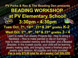 PV Parks & Rec && TThhee BBeeaaddiinngg DDeenn pprreesseennttss 
BBEEAADDIINNGG WWOORRKKSSHHOOPP 
aatt PPVV EElleemmeennttaarryy SScchhooooll!! 
3::300ppmm -- 44::300ppmm 
TTuueess OOcctt.. 77tthh ,, 1144nndd ,, 2211sstt && 2288tthh ggrraaddeess KK--22 
WWeedd OOcctt.. 22nndd ,, 99tthh ,, 1166sstt && 223rrdd ggrraaddeess 3 -- 44 
LLeeaarrnn ttoo mmaakkee FFuunn JJeewweellrryy PPrroojjeeccttss lliikkee:: HHooww ttoo ssttrriinngg aa 
NNeecckkllaaccee –– HHooww ttoo mmaakkee ppiieerrcceedd oorr cclliipp--oonn EEaarrrriinnggss –– 
hhooww ttoo mmaakkee aa bbeeaaddeedd mmeemmoorryy wwiirree BBrraacceelleett aanndd aa BBeeaaddeedd 
BBrraacceelleett.. IInn tthhiiss 44--wweeeekk ccoouurrssee,, yyoouurr cchhiilldd wwiillll bbee lleeaarrnniinngg 
jjeewweellrryy mmaakkiinngg sskkiillllss,, aanndd bbrriinnggiinngg hhoommee aa ffiinniisshheedd ppiieeccee ooff 
jjeewweellrryy eeaacchh sseessssiioonn.. AAllll ssuupppplliieess aanndd ttoooollss pprroovviiddeedd 
FFeeee iiss oonnllyy $$7755..0000 ttoottaall ffoorr aallll 44 wweeeekkss!! CCaallll 552266--33229922 
 