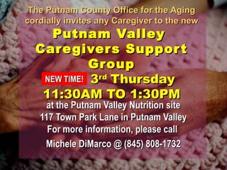 The Putnam County OOffffiiccee ffoorr tthhee AAggiinngg 
ccoorrddiiaallllyy iinnvviitteess aannyy CCaarreeggiivveerr ttoo tthhee nneeww 
PPuuttnnaamm VVaalllleeyy 
CCaarreeggiivveerrss SSuuppppoorrtt 
GGrroouupp 
33rrdd TThhuurrssddaayy 
NNEEWW TTIIMMEE! 
1111::3300AAMM TTOO 11::3300PPMM 
aatt tthhee PPuuttnnaamm VVaalllleeyy NNuuttrriittiioonn ssiittee 
111177 TToowwnn PPaarrkk LLaannee iinn PPuuttnnaamm VVaalllleeyy 
FFoorr mmoorree iinnffoorrmmaattiioonn,, pplleeaassee ccaallll 
MMiicchheellee DDiiMMaarrccoo @@ ((884455)) 880088--11773322 
 