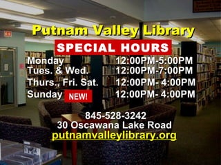 PPuuttnnaamm VVaalllleeyy LLiibbrraarryy 
HHOOUURRSS 
SPECIAL HOURS 
MMoonnddaayy 1122::0000PPMM-55::0000PPMM 
TTuueess.. && WWeedd.. 1122::0000PPMM-77::0000PPMM 
TThhuurrss..,, FFrrii.. SSaatt.. 1122::0000PPMM- 44::0000PPMM 
SSuunnddaayy 1122::0000PPMM- 44::0000PPMM 
NEW! 
884455-552288-33224422 
3300 OOssccaawwaannaa LLaakkee RRooaadd 
ppuuttnnaammvvaalllleeyylliibbrraarryy..oorrgg 
 