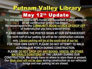PPuuttnnaamm VVaalllleeyy LLiibbrraarryy 
May 12th Update 
You will see the contractor's ttrruucckkss aanndd eeqquuiippmmeenntt iinn oouurr ppaarrkkiinngg lloott 
aass oouurr ccoonnssttrruuccttiioonn pprroojjeecctt hhaass bbeegguunn.. 
WWee rreemmaaiinn ooppeenn iinn tthhee CCOOMMMMUUNNIITTYY RROOOOMM ffoorr PPIICCKK UUPP//DDRROOPP OOFFFF 
ooff mmaatteerriiaallss tthhaatt yyoouu hhaavvee oorrddeerreedd oonnlliinnee.. 
PPLLEEAASSEE OOBBSSEERRVVEE TTHHEE PPOOSSTTEEDD SSIIGGNNSS AATT OOUURR EENNTTRRAANNCCEE//EEXXIITT.. 
TThhee nnoorrtthh hhaallff ooff oouurr ppaarrkkiinngg lloott wwiillll bbee ffoorr ccoonnssttrruuccttiioonn vveehhiicclleess 
oonnllyy.. LLiibbrraarryy ppaarrkkiinngg wwiillll bbee aatt tthhee ssoouutthh eenndd ooff oouurr lloott.. 
FFOORR YYOOUURR OOWWNN SSAAFFEETTYY,, PPLLEEAASSEE DDOO NNOOTT AATTTTEEMMPPTT TTOO WWAALLKK 
AACCRROOSSSS OOUURR PPOORRCCHH DDUURRIINNGG CCOONNSSTTRRUUCCTTIIOONN.. 
PPLLEEAASSEE DDOO NNOOTT DDRROOPP OOFFFF AANNYY BBOOOOKKSS,, VVIIDDEEOOSS,, OORR OOTTHHEERR 
MMAATTEERRIIAALLSS DDOONNAATTIIOONNSS AATT TTHHEE LLIIBBRRAARRYY DDUURRIINNGG OOUURR 
CCOONNSSTTRRUUCCTTIIOONN.. WWee ssiimmppllyy hhaavvee nnoo wwhheerree ttoo ssttoorree tthheemm aatt pprreesseenntt.. 
OOuurr bbooookk sshheedd wwiillll nnoott bbee ooppeenn dduurriinngg ccoonnssttrruuccttiioonn aass oouurr vveehhiiccuullaarr 
bbrriiddggee aanndd rreeaarr ppaarrkkiinngg lloott aarree cclloosseedd.. 
 