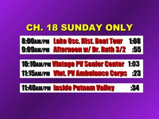 CCHH.. 1188 SSUUNNDDAAYY OONNLLYY 
88::0000AAMM//PPMM LLaakkee OOsscc.. HHiisstt.. BBooaatt TToouurr 11::0088 
99::0099AAMM//PPMM AAfftteerrnnoooonn ww// DDrr.. RRuutthh 33//22 ::5555 
1100::1100AAMM//PPMM VViinnttaaggee PPVV SSeenniioorr CCeenntteerr 11::0033 
1111::1155AAMM//PPMM VViinntt.. PPVV AAmmbbuullaannccee CCoorrppss ::2233 
1111::4400AAMM//PPMM IInnssiiddee PPuuttnnaamm VVaalllleeyy ::3344 
 