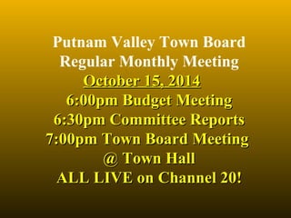 Putnam Valley Town Board 
Regular Monthly Meeting 
OOccttoobbeerr 1155,, 22001144 
66::0000ppmm BBuuddggeett MMeeeettiinngg 
66::3300ppmm CCoommmmiitttteeee RReeppoorrttss 
77::0000ppmm TToowwnn BBooaarrdd MMeeeettiinngg 
@@ TToowwnn HHaallll 
AALLLL LLIIVVEE oonn CChhaannnneell 2200!! 
 