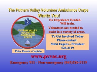 The Putnam VVaalllleeyy VVoolluunntteeeerr AAmmbbuullaannccee CCoorrppss 
WWaannttss YYoouu!! 
NNoo EExxppeerriieennccee NNeeeeddeedd.. 
WWiillll ttrraaiinn.. 
VVoolluunntteeeerrss aarree nneeeeddeedd ttoo 
aassssiisstt iinn aa vvaarriieettyy ooff aarreeaass.. 
TToo GGeett IInnvvoollvveedd TTooddaayy 
PPlleeaassee ccoonnttaacctt:: 
MMiittzzii EEaaggeennss -- PPrreessiiddeenntt 
552266--33111199 
PPeetteerr RReecczzeekk -- CCaappttaaiinn 
wwwwww..ppvvvvaacc..oorrgg 
EEmmeerrggeennccyy 991111 -- NNoonn--eemmeerrggeennccyy ((884455))552266--33111199 
 