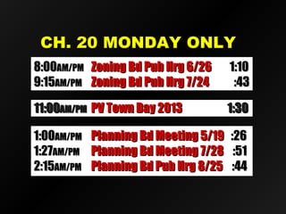 CCHH.. 2200 MMOONNDDAAYY OONNLLYY 
88::0000AAMM//PPMM ZZoonniinngg BBdd PPuubb HHrrgg 66//2266 11::1100 
99::1155AAMM//PPMM ZZoonniinngg BBdd PPuubb HHrrgg 77//2244 ::4433 
1111::0000AAMM//PPMM PPVV TToowwnn DDaayy 22001133 11::3300 
11::0000AAMM//PPMM PPllaannnniinngg BBdd MMeeeettiinngg 55//1199 ::2266 
11::2277AAMM//PPMM PPllaannnniinngg BBdd MMeeeettiinngg 77//2288 ::5511 
22::1155AAMM//PPMM PPllaannnniinngg BBdd PPuubb HHrrgg 88//2255 ::4444 
 