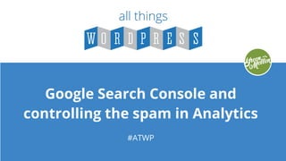 Google Search Console and
controlling the spam in Analytics
#ATWP
 
