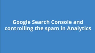 Google Search Console and
controlling the spam in Analytics
 