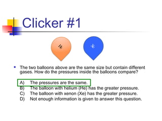Clicker #1
 The two balloons above are the same size but contain different
gases. How do the pressures inside the balloons compare?
A) The pressures are the same.
B) The balloon with helium (He) has the greater pressure.
C) The balloon with xenon (Xe) has the greater pressure.
D) Not enough information is given to answer this question.
He Xe
 