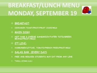  BREAKFAST:
 CINNAMON TOAST/FRUIT/FRUIT JUICE/MILK
 MAIN DISH:
 HOT HAM & CHEESE SANDWICH/TATER TOTS/GREEN
BEANS/FRUIT/MILK
 2ND LINE:
 HAMBURGER/LETTUCE, TOMATO/FRENCH FRIES/FRUIT/MILK
 SALAD BAR (EVERY DAY)
 FREE AND REDUCED STUDENTS MAY EAT FROM ANY LINE.
 *CEREAL OFFERED DAILY
 