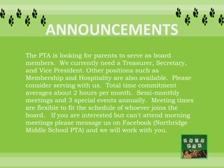 The PTA is looking for parents to serve as board
members. We currently need a Treasurer, Secretary,
and Vice President. Other positions such as
Membership and Hospitality are also available. Please
consider serving with us. Total time commitment
averages about 2 hours per month. Semi-monthly
meetings and 3 special events annually. Meeting times
are flexible to fit the schedule of whoever joins the
board. If you are interested but can't attend morning
meetings please message us on Facebook (Northridge
Middle School PTA) and we will work with you.
 