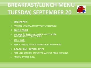  BREAKFAST:
 PANCAKE W/SYRPU/FRUIT/FRUIT JUICE/MILK
 MAIN DISH:
 SCRAMBLED EGGS/SAUSAGE PATTY/TATER
TOTS/BISCUIT/FRUIT/MILK
 2ND LINE:
 BEEF & CHEESE NACHOS/CORN/SALSA/FRUIT/MILK
 SALAD BAR (EVERY DAY)
 FREE AND REDUCED STUDENTS MAY EAT FROM ANY LINE.
 *CEREAL OFFERED DAILY
 