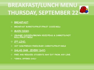  BREAKFAST:
 BREAKFAST BURRITO/FRUIT/FRUIT JUICE/MILK
 MAIN DISH:
 ORANGE CHICKEN/BROWN RICE/PEAS & CARROTS/HOT
ROLL/FRUIT/MILK
 2ND LINE:
 HOT DOG/FRENCH FRIES/BABY CARROTS/FRUIT/MILK
 SALAD BAR (EVERY DAY)
 FREE AND REDUCED STUDENTS MAY EAT FROM ANY LINE.
 *CEREAL OFFERED DAILY
 