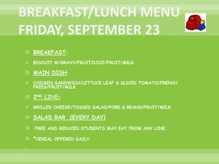  BREAKFAST:
 BISCUIT W/GRAVY/FRUITJUICE/FRUIT/MILK
 MAIN DISH:
 CHICKEN SANDWICH/LETTUCE LEAF & SLICED TOMATO/FRENCH
FRIES/FRUIT/MILK
 2ND LINE:
 GRILLED CHEESE/TOSSED SALAD/PORK & BEANS/FRUIT/MILK
 SALAD BAR (EVERY DAY)
 FREE AND REDUCED STUDENTS MAY EAT FROM ANY LINE.
 *CEREAL OFFERED DAILY

 