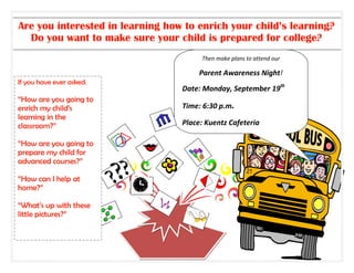 Are you interested in learning how to enrich your child’s learning?
  Do you want to make sure your child is prepared for college?
                                       Then make plans to attend our

                                       Parent Awareness Night!
If you have ever asked:
                                  Date: Monday, September 19th
“How are you going to
enrich my child’s                 Time: 6:30 p.m.
learning in the
classroom?”                       Place: Kuentz Cafeteria

“How are you going to
prepare my child for
advanced courses?”

“How can I help at
home?”

“What’s up with these
little pictures?”
 