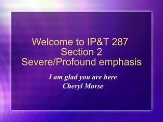 Welcome to IP&T 287  Section 2 Severe/Profound emphasis I am glad you are here Cheryl Morse 