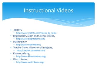  MathTV  http://www.mathtv.com/videos_by_topicBrightstorm, Math and Science videos,  http://www.brightstorm.com/Mathtrain.tv http://www.mathtrain.tv/Teacher Zone, videos for all subjects,      http://teacher.tenmarks.com/Khan Academy, http://www.khanacademy.org/Watch Know,     http://www.watchknow.org/Instructional Videos