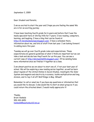 September 2, 2009



Dear Student and Parents,

I am so excited to start the year and I hope you are feeling the same! We
are in for an exciting journey.

I have been teaching fourth grade for 6 years and before that I was the
media specialist here at Shirley Hills for 7 years. I love reading, computers,
learning, and laughing. I have a blog that can be found at
http://4-1mrshenkelsclass.blogspot.com/. I have a schedule there,
information about me, and lots of stuff from last year. I am looking forward
to adding more this year.

Tuesday we will go over fourth grade rules and expectations. These
expectations are general guidelines of what I think are important but we can
take a look and decide how they’ll work for us this year. You can see a
current copy at http://shirleyhills4th.blogspot.com/. I’ll be sending home
more information once we finalize it together as a class.

I am almost positive we are about to start one of, if not your best year of
school. We will be exploring a new reading series together, as well as learn
about regions of the United States in Social Studies, investigate the Solar
System and magnets and electricity in science, tackle multiplication and long
division, and to top it all off Wolf Ridge in May. Whew!!!

Remember to call or email me if you have any questions or information that
you would like to discuss. I also would like to start an email group so if you
could return the attached sheet, I would really appreciate it!



Thanks,
Kristi Henkels
952-491-8451
henkelsk@westonka.k12.mn.us
 