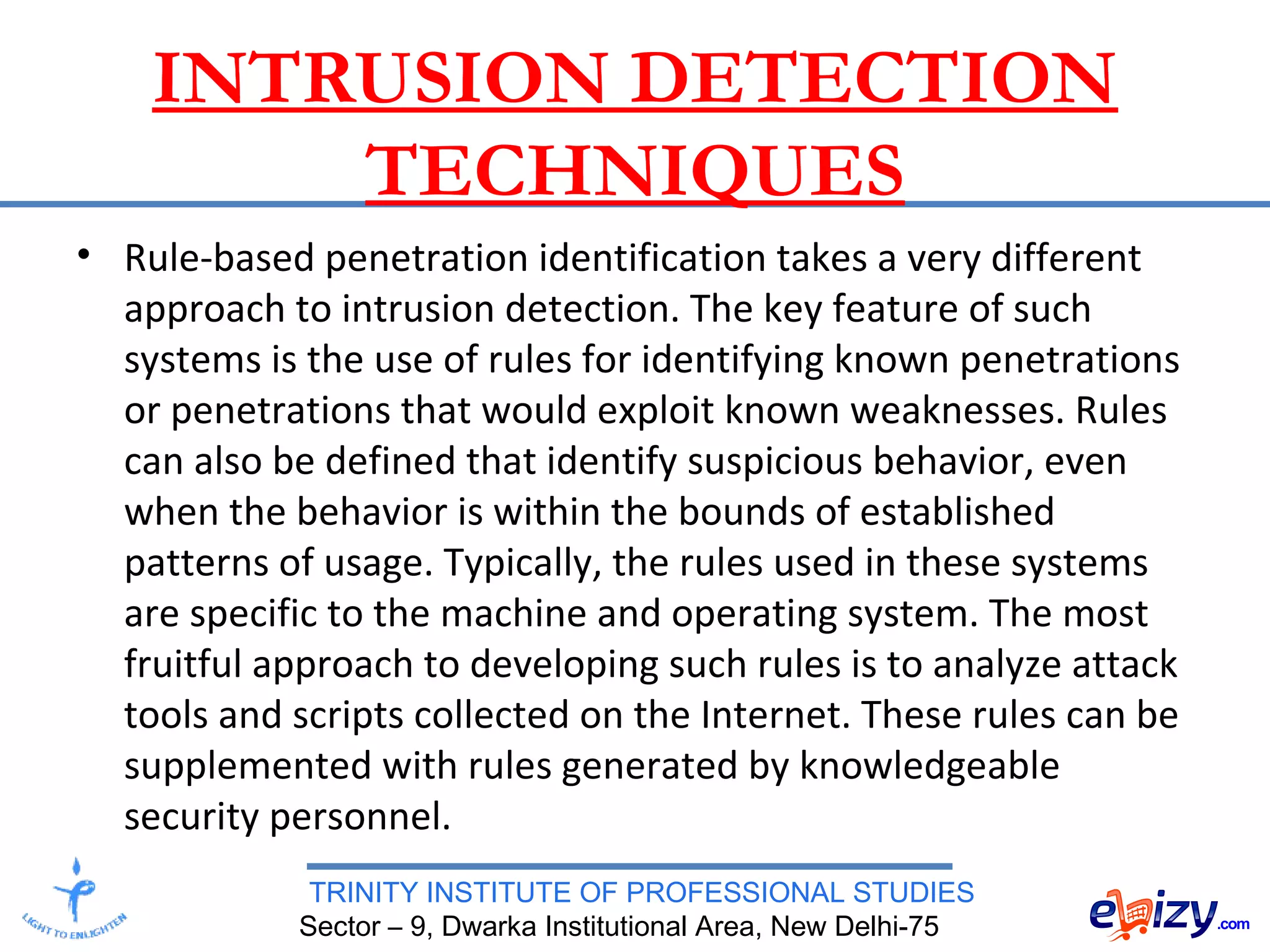 TRINITY INSTITUTE OF PROFESSIONAL STUDIES
Sector – 9, Dwarka Institutional Area, New Delhi-75
INTRUSION DETECTION
TECHNIQUES
• Rule-based penetration identification takes a very different
approach to intrusion detection. The key feature of such
systems is the use of rules for identifying known penetrations
or penetrations that would exploit known weaknesses. Rules
can also be defined that identify suspicious behavior, even
when the behavior is within the bounds of established
patterns of usage. Typically, the rules used in these systems
are specific to the machine and operating system. The most
fruitful approach to developing such rules is to analyze attack
tools and scripts collected on the Internet. These rules can be
supplemented with rules generated by knowledgeable
security personnel.
 