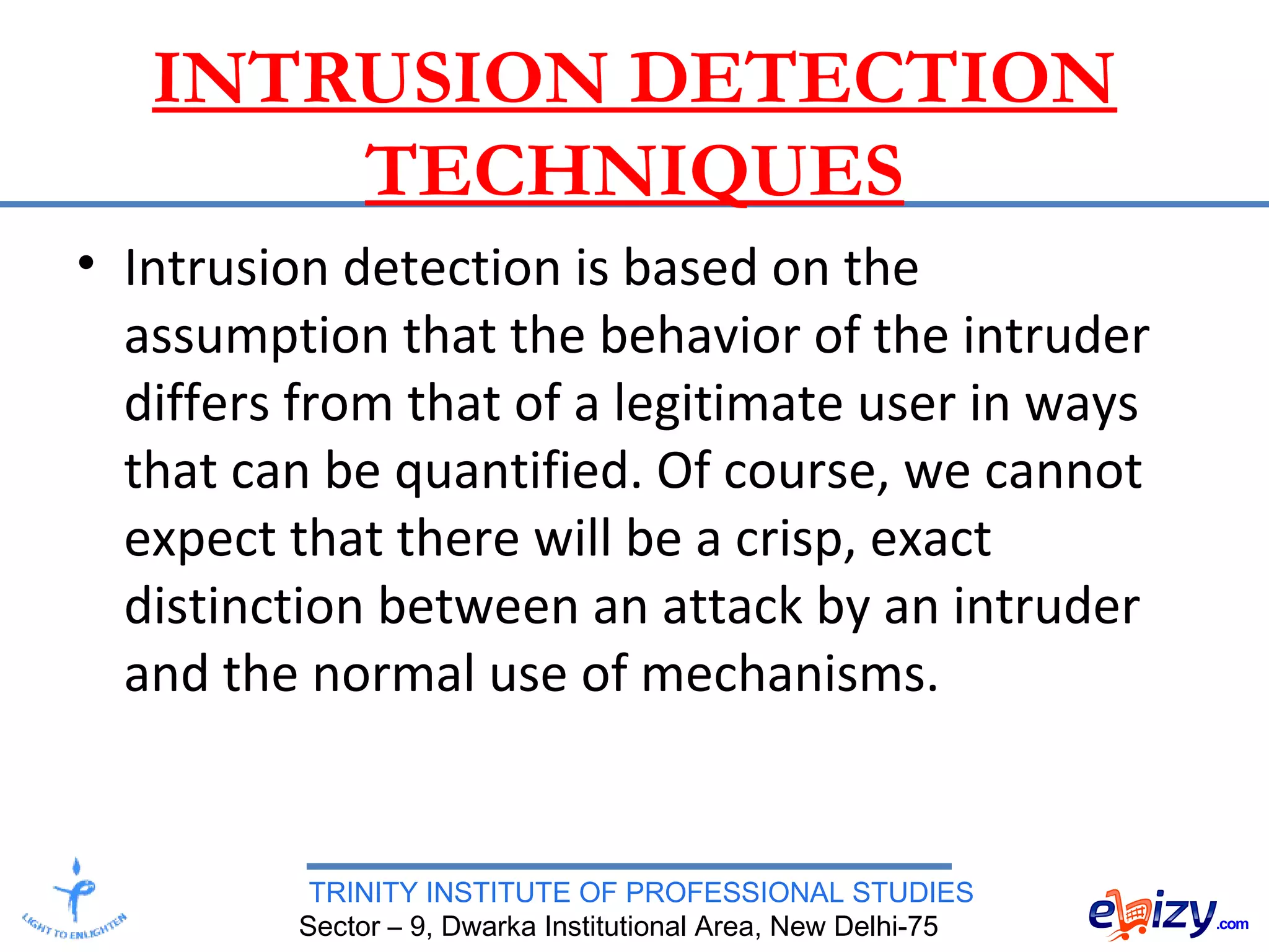 TRINITY INSTITUTE OF PROFESSIONAL STUDIES
Sector – 9, Dwarka Institutional Area, New Delhi-75
INTRUSION DETECTION
TECHNIQUES
• Intrusion detection is based on the
assumption that the behavior of the intruder
differs from that of a legitimate user in ways
that can be quantified. Of course, we cannot
expect that there will be a crisp, exact
distinction between an attack by an intruder
and the normal use of mechanisms.
 