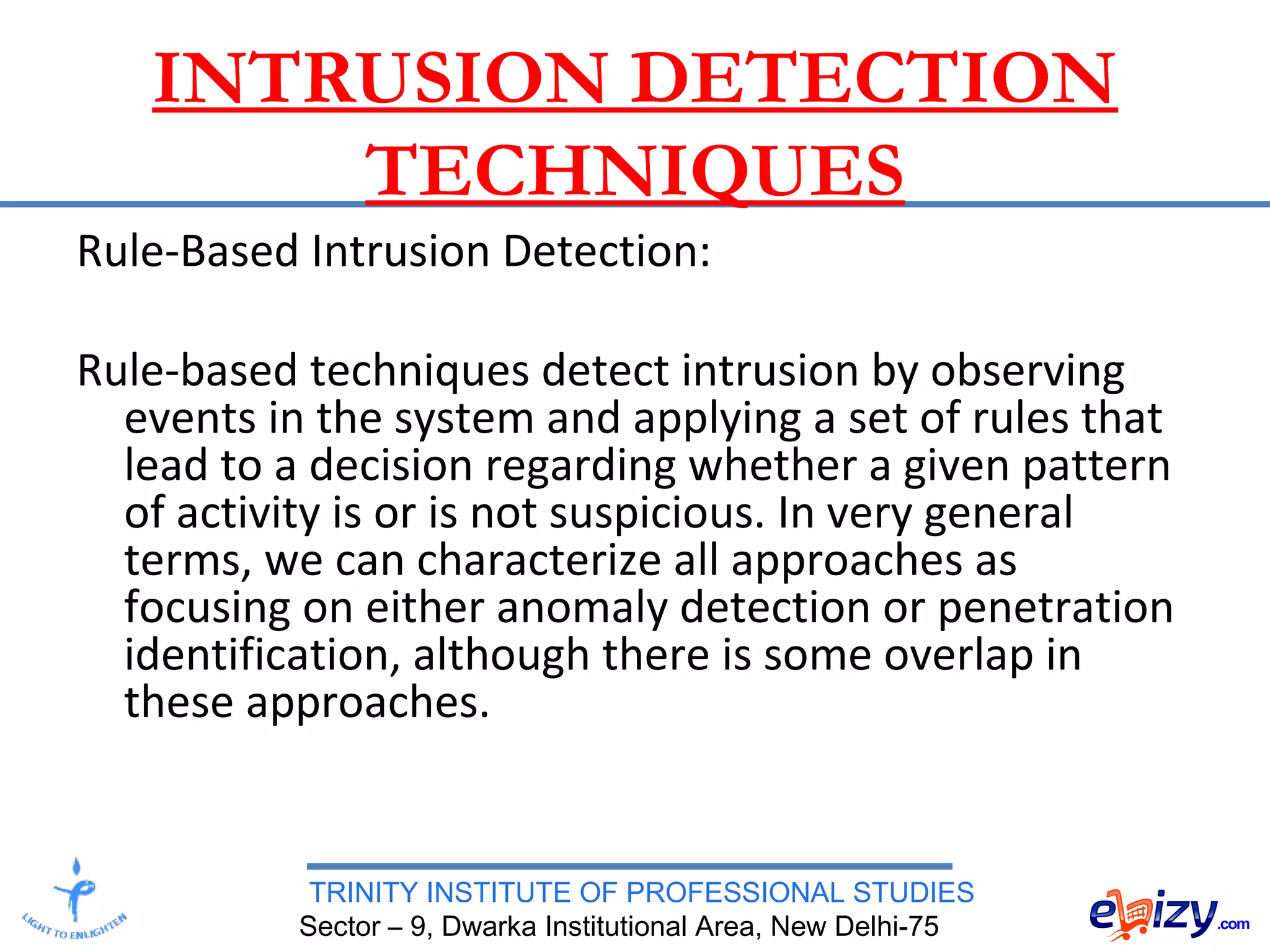 TRINITY INSTITUTE OF PROFESSIONAL STUDIES
Sector – 9, Dwarka Institutional Area, New Delhi-75
INTRUSION DETECTION
TECHNIQUES
Rule-Based Intrusion Detection:
Rule-based techniques detect intrusion by observing
events in the system and applying a set of rules that
lead to a decision regarding whether a given pattern
of activity is or is not suspicious. In very general
terms, we can characterize all approaches as
focusing on either anomaly detection or penetration
identification, although there is some overlap in
these approaches.
 