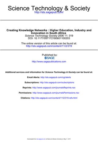 Science Technology & Society
           http://sts.sagepub.com/




 Creating Knowledge Networks : Higher Education, Industry and
                 Innovation in South Africa
                   Science Technology Society 2006 11: 319
                     DOI: 10.1177/097172180601100203

               The online version of this article can be found at:
                  http://sts.sagepub.com/content/11/2/319


                                               Published by:

                             http://www.sagepublications.com



Additional services and information for Science Technology & Society can be found at:

                     Email Alerts: http://sts.sagepub.com/cgi/alerts

                  Subscriptions: http://sts.sagepub.com/subscriptions

                Reprints: http://www.sagepub.com/journalsReprints.nav

             Permissions: http://www.sagepub.com/journalsPermissions.nav

              Citations: http://sts.sagepub.com/content/11/2/319.refs.html




                     Downloaded from sts.sagepub.com at Ateneo de Manila University on May 11, 2011
 