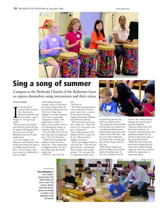 10    WASHINGTON WINDOW                          September 2006                                                                  www.edow.org




Sing a song of summer
Campers at the Bethesda Church of the Redeemer learn
to express themselves using instruments and their voices
By Lucy Chumbley                      After leading the group            dren.
                                     through a series of vocal warm-      And they do.




I
        t's the last day of          up exercises, Smith strikes the      The Friday morning session is
        Summer Music Camp at         keys and the children burst into    a dress rehearsal for the after-
        the Church of the            "How Can I Keep From                noon's main event - a concert
        Redeemer, Bethesda, and      Singing?" in two-part harmony.      for the parents featuring
        the 18 campers - ages 6       Next comes a song called           singing, drumming, xylophone
though 13 - are eager to get         "Inscription of Hope" with          and tambourine playing.            not good stage presence for           church's after-school tutoring
started.                             upbeat lyrics to match: "I           "All I ask is that you do your    when our parents are here."           program, the camp has been
 They pound up the wooden            believe in the sun/Even when it     best," Smith says. "That when       The camp, which also included        especially beneficial.
stairs from the parish hall, past    isn't shining/And I believe in      you do it for your parents you     activities like water balloon toss-    Redeemer offered these chil-
the quilted wall hanging of the      God/Even when he is silent."        give it 100 percent."              es, making and floating boats         dren from the District of
three wise men arriving in            "Ooo Ooo Woo Ooo" the chil-         Just a week ago many of the       fashioned from egg cartons and        Columbia a full scholarship, and
Bethlehem, and into the pine-        dren sing, with increasing assur-   children had never sung at all,    a hike in Glen Echo Park, is the      parishioners picked them up
smelling nave.                       ance. "Ooo Ooo Ooo Ooo."            he says. "But now they're          first of its kind at Redeemer,        and drove them home again at
 "Let's start singing," says          "I liked where you placed the      singing in two parts."             says Smith, who is already plan-      the end of each session.
Redeemer's music director, Tom       emphasis on that last note,"         They're also making remarks to    ning another, longer camp for          While they have had less for-
Smith, from behind the piano as      Smith says. "That sounded like      each other like, "This room has    next year.                            mal musical training than the
the children bound into the          a college-level choir. Now let's    great acoustics," and learning      While all the campers have           others, these children quickly
pews. "Lots of energy. I need        sound like a big adult profes-      about concepts such as stage       gained confidence from the dis-       caught up, Smith says, and have
you to sing very confidently, sit-   sional choir."                      presence: "Let's not play with     cipline of making music, he           relished the opportunity to
ting up straight."                    "We'll try," chorus the chil-      our [percussion] tubes; that's     says, for six scholars from the       express themselves.




                                       Photos by Lucy Chumbley


                               Four drummers in
                                     Jenna Dugan’s
                                group practice their
                                 rhythm before the
                                 music camp’s final
                                   concert, (above),
                                 while John Barnes’
                                group runs through
                                   a number on the
                                  xylophones (right
                                        and above).
 