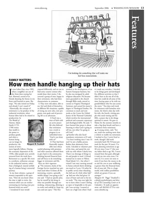 www.edow.org                                                                        September 2006           WASHINGTON WINDOW       13




                                                                                                                                                              Features
FAMILY MATTERS:
How men handle hanging up their hats
I
     t was Labor Day, circa 1985,       respond differently, and set out to     resulted in the development of an       n't made any mistakes. I decided
     when a neighbor ran out of         find some creative retirees who         Eastern European business, but          to let things grow and developed
     her front door tearing her         would share their stories. I dis-       he also was intrigued by adult          five different activities so that I
hair. Alarmed, several of us            covered a group of men, happy in        religious education. He became          didn't have to do one all of the
friends shooting the breeze in my their retirement, who had three               more grounded in the church             time but could do all some of the
front yard hurried to assist. She       characteristics in common:              through Bible study, moved to           time, leaving space to be with my
wept, "He only retired on Friday,        1) They were risk-takers, able to      courses at Virginia Theological         grandchildren who live just across
and already I can't stand it!"          see, feel and think of themselves       Seminary and earned his master's        the street." Two days each week
 Historically, the concept of           in different life situations, capable   degree in Theological Studies. He       he volunteers with homeless min-
retirement is a by-product of the       of trying out new roles, new pro-       continues to teach and now              istries, the third is date day with
industrial revolution, when             grams, new goals and of perceiv-        works at the Center for Global          his wife, the fourth, visiting peo-
human labor had to be related to ing life as an adventure.                      Justice of the National Cathedral,      ple who need visiting and the
productivity. In                                           2) Each was a        which involves his international        fifth, a prayer day to do things
The Wealth of                                             man of faith with     political and economic experience       spiritual in nature. He goes to
Nations, Adam                                             an active prayer      and theological skills. He said, "I     Maine for the summer months to
Smith (1723-                                              life who believed     have learned that prayer is about       take a big deep breath and have a
1790) writes                                              that retirement       listening to what God is going to       retirement from retirement.
that wealth is                                            was a work in         tell me, not what I'm going to               A young retiree, said, "For
the power to                                              progress in an        tell God."                              me, work was nothing more than
produce goods,                                            unfinished story -        Another who also faced              a vehicle to enable my retirement.
and when a                                                "God is not done      mandatory retirement at 65 said,        I worked to live: I never lived to
human being                                               with us!"             "I've been working since I was 14       work, though I did work
can no longer be                                           3) They had been     and I'm not a hobby person.             extremely hard (50-70 hours per
productive, the            Margaret M. Treadwell          financially respon-   Rather than abstinence from             week for the past 10 years). I've
notion of retire-                                         sible men whose       work, I decided to volunteer part       been planning retirement at age
ment logically follows. During          careful planning with pensions          of the time, and spend the rest         40 ever since I was 17 (the year
the economic depression of the          and other resources allowed them        with my wife whom I dearly love.        my father died at age 50). I never
1930s, older people were actively       to give back to the community,          There's no shortage of things to        strayed from that goal, although
removed from the work force.            thinking beyond financial fears         do and people in need. A friend         it took me two extra years. I'm
Retirement as a specific life event and self focus to do something              wanted me to move to Hilton             now 42. It is never too soon to
is a synthetic, utilitarian concept     bigger in retirement and life.          Head Island, S.C., but when I           retire if you have the means to do
in the industrial nations, rather        Here are their vignettes:              visited I saw men running around        so and the cost to your wellbeing
than a biological, natural unfold-         "The statutory clocks of the         in funny-colored shorts drinking        is greater than the financial bene-
ing of a human being's terrestrial      Foreign Service matched my spir-        too much at 5 p.m. I'd rather be        fits of your job. This is a huge
journey.                                itual need when I'd done all the        in public service than whacking         world, with endless possibilities
 In my June column, a group of          interesting, creative, upwardly         the hell out of a little white ball."   which are greater if you are
women responded to the ques-            mobile things I was going to do,"            Said one who had given 14          younger."
tion, "How do you know when             one said. "I had no specific plan,      years of heart and soul to his lat-     Margaret M. "Peggy" Treadwell is
the time is right to retire, the        but let myself be led along in          est work, "The time was right for       a family psychotherapist and direc-
moment when you are neither             what was possible through net-          me to leave when I wasn't feeling       tor of The Counseling Center at St.
overstaying nor leaving your pro- working, volunteering, allowing it            so open or hospitable to the peo-       Columba's. To make an appoint-
fessional work too soon?"               to evolve and unfold as I kept my       ple I was serving. I wanted to          ment, call 202/363-9779 or visit
 I wondered if men would                eyes and ears open." This first         leave on a high note when I had-        www.columba.org.
 