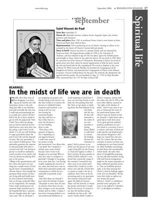 www.edow.org                                                                       September 2006            WASHINGTON WINDOW             17




                                                                                                                                                             Spiritual life
                                                                                    a saint for
                                                                                        september
                                                               Saint Vincent de Paul
                                                               Saint day: September 27
                                                               Patron of: charitable societies, workers, horses, hospitals, lepers, lost articles,
                                                               prisoners and volunteers.
                                                               Time and place: Born 1581 in southwest France (town is now known as Saint-
                                                               Vincent-de-Paul); died 1660 in Paris.
                                                               Representation: Cleric performing an act of charity, carrying an infant or sur-
                                                               rounded by the Sisters of Charity. Cannon-ball and swords
                                                               Story in brief: Vincent was born to a peasant family, and was educated by
                                                               Franciscan friars. He began divinity studies in 1596 at the University of
                                                               Toulouse, and was ordained at age 20. He was taken captive by Turkish pirates
                                                               and brought to Tunis, where he was sold into slavery. He was freed in 1607 when
                                                               he converted one of his owners to Christianity. Returning to France, he served as
                                                               parish priest near Paris, where he started organizations to help the poor, nursed
                                                               the sick and found jobs for the unemployed. He served as chaplain at the court
                                                               of Henry IV. With Louise de Marillac, he founded the Congregation of the
                                                               Daughters of Charity, and instituted the Congregation of Priests of the Mission
                                                               (Lazarists). Vincent worked always for the poor, the enslaved, the abandoned, the
                                                               ignored and the pariahs. He was beatified on Aug. 21, 1729, by Pope Benedict
                                                               XIII; canonized June 16, 1737 by Pope Clement XII.



BEARINGS:
In the midst of life we are in death
F
        inally, after three years of    am imagining my partner and          avoid imagining in detail how I         Christ's company, reckon with
        foot-dragging, I am draw-       friends taking in the doctor's ver- want my surviving friends to cele-       the reality that 4th St. SW is, like
        ing up an entirely new will.    dict that would set in motion the brate my own passing from this             every other address, situated in
Sometimes money is the only             decision to withhold further         life. Now as I get down to think-       "the valley of the shadow of
thing that talks to my obstinate        treatment and nutrition. I am        ing about the final disposal of my      death." And if tears came to my
soul and eventually the only way        trying to feel my way                                       own body         eyes as I hummed the tunes of
I could stop procrastinating was        into sensing the                                            and the ritu-    the much-loved hymns with
to actually pay a lawyer the first      emotional burden                                            als that will    which I want my friends to bid
half of the fee to force myself to      that they will have to                                      surround it,     me farewell, I could always take a
get on with the paperwork. Now          bear if they have to                                        the reality of   quick dip to wash them away.
I find I have taken the plunge          enact the decisions I                                       my own            Every great spiritual tradition
into an intense spiritual exercise      am now binding                                              mortality is     proposes meditation on one's
which proves once more how true         them to take.                                               hitting          own death as a necessity if one is
the saying is that God is in the         Then there is the                                          home. Before     to mature, and some of them pre-
details. It is all very well thinking   question of legacies.                                       I could final-   scribe specific and detailed spiri-
in vague generalities about the         Am I stipulating cer-                                       ly commit        tual exercises designed to chal-
end of one's life and the disposal      tain legacies because            Martin L. Smith            the binding      lenge our natural fear and aver-
of assets. But true spirituality is     I really want some of                                       decision for     sion. In a culture like ours that
not a matter of abstractions. True      my money to help                                            cremation to     conspires to protect us from con-
spirituality generates the impetus      fuel movements I care about after paper I had to present to my               templating our own banal mortal-
to deal practically with what is        I am dead? Am I tempted to           mind's eye the picture of my own        ity, while morbidly entertaining
concrete and real. I am having to       include some causes merely           corpse being slid into the furnace,     us with shows that sensationalize
picture to myself in meditation         because I don't want to be           as I had seen happen to others'. I      violent death, the sober disci-
actual scenarios of my death, and       thought of as uncaring? Who or       had to picture the gray powder to       plines of thoughtfully preparing
even my dreams are playing their        what do I want to recognize in       which I will be reduced. I even         our last will and testament, living
part in the process.                    gratitude? I thought it was going    found that a particular image of        wills and funeral arrangements
 Filling in the questionnaires and      to be easier than this. I am having the container I wanted for my            might be the nearest equivalent to
lists I have been given are any-        trouble weighing the sincerity of    ashes came to my mind, and I            those traditional spiritual exercis-
thing but a simple matter of tick-      my values and need more time to realized that I could act on this            es. They are healthful spiritual
ing the boxes corresponding to          think about particular people and choice now and ask a friend who            tasks, to be done trusting that
obvious choices. Even though the        communities to which my per-         is a potter to make it for me in        Christ is close by looking suppor-
questions about powers of attor-        sonal debt of gratitude is pro-      readiness. And I have sat by the        tively over our shoulders. All the
ney, living wills and health prox-      found.                               swimming pool at my apartment           issues they make us explore are
ies seem technical and formal,           And what about my funeral? I        this summer, with pencil and            core themes for prayer.
they are having a powerful effect       have taken the funerals of about     paper, the Book of Common               Martin L. Smith is a well-known
on my imagination. For example,         150 people in more than 36 years Prayer, and the hymnal, to choose           spiritual writer and priest. He
I have made myself picture my           of ministry, from those of com-      the prayers and hymns I would           serves on the staff of St. Columba's,
comatose body stretched out in          plete strangers to my own grand-     like for the service. It seemed to      D.C. as theologian-in-residence.
the hospital bed after a calamity       mother and my father. I suspect I me that this familiar setting
that has brought about the 'vege-       have been retreating behind a cer- would do just fine as the "still
tative state' that we all dread. I      tain professional familiarity to     waters" beside which I could, in
 
