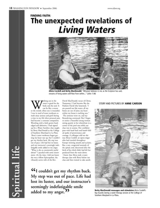 18 WASHINGTON WINDOW             September 2006                                                                    www.edow.org


                  FINDING FAITH:

                  The unexpected revelations of
                                                     Living Waters




                                         Alicia Cordell and Betty MacDonald: “Whoever believes in me, as the Scripture has said,
                                         streams of living waters will flow from within...” (John 7:38)




                  W
                                  orking out in the        David MacDonald, rector of Christ,
                                  water is good for the    Nanjemoy.) I had become like the              STORY AND PICTURES BY ANNE CARSON
                                  body and the soul. It    Psalmist David who lamented, "I
                                  can be like a return     am poured out like water; all my
                  to the womb, when one is wounded.        bones are out of joint; my heart
                  I was in need of water workouts to       within my breast is melting wax."
                  wash away anxiety and grief during        The semester wore on, and my
                  a time in my life when personal pain     floundering continued. But I began
                  had become a constant companion.         to notice a beautiful young woman
                  Wrestling with a faith grown hard-       sitting quietly in her wheelchair in a
                  edged and defensive, I had signed        corner of the pool area while our
                  up for a Water Aerobics class taught     class was in session. Her confident
                  by Betty MacDonald at the College        pose with head back and hands fold-
                  of Southern Maryland in La Plata.        ed spoke of perseverance and
                   Betty's water workouts began get-       courage. A colleague told me she
                  ting my heart rate up, but I couldn't    was Alicia Cordell, an opera singer
                  get my rhythm back. My step was          who had traveled throughout
                  out of pace. Life had lost its luster,   Europe winning awards and acclaim.
                  and our instructor's seemingly inde-     But a rare, congenital anomaly of
 Spiritual life




                  fatigable smile added to my angst.       the spinal cord, discovered after the
                  "What is she so consistently joyful      birth of her third child, had left her
                  about?" I puzzled with some resent-      paralyzed from the waist down.
                  ment. (At the time, I did not know        I knew that Alicia took a water
                  she was a fellow Episcopalian, the       therapy class with Betty before our
                  vibrantly active wife of the Rev.        class and then waited to take anoth-




                  “  I couldn’t get my rhythm back.
                  My step was out of pace. Life had
                  lost its luster, and our instructor’s
                  seemingly indefatigable smile
                                                              ”
                                                                                                    Betty MacDonald massages and stimulates Alicia Cordell’s
                  added to my angst.                                                                leg muscles during a water therapy session at the College of
                                                                                                    Southern Maryland in La Plata.
 