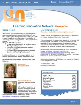 HTTP://WWW.LIN-IRELAND.COM                                                      Issue 1 – September 2008




                  Learning Innovation Network Newsletter
WHAT IS LIN?                                                  LIN CONFERENCE
                                                              “Fostering a Student Centred Learning Environment”
The Learning Innovation Network (LIN) project is a three
year collaborative project between the 13 Irish IoTs and      The first annual LIN conference will take place on 10th October in
DIT. Funded by the Strategic Innovation Fund (cycle 1) LIN    the Hodson Bay Hotel, Athlone, Co. Westmeath.
is one of five stands within the project “The Institutes of
Technology Sector Learning Network – Delivering Systemic      This conference will provide a unique opportunity for learning and
Change”.                                                      teaching experts, researchers, educational practitioners and
The goals of the LIN project are;                             developers and other stakeholders to come together, share
    o To scope the parameters of an agreed Academic           experiences, reflect on informed practice and explore sectoral
        Development Programme                                 innovations, all within the context of learning and teaching.
    o To provide a centrally coordinated repository
        service and portal
                                                              We encourage participation across the HE sector and we hope
    o To develop a model for a National Excellence in
                                                              that you will find our programme (http://www.lin-
        Learning and Teaching Awards system
                                                              ireland.com/index.php?title=Programme) inspiring. It is our
                                                              intention that the annual LIN conference will become a permanent
In subsequent issues, we will keep you updated on the
                                                              feature of the learning and teaching calendar.
ongoing progress in each of these three project goals.

LIN is led by joint strand leaders, Marion Coy and Frank      Registration is now open. Whilst there is no attendance charge, it
McMahon.                                                      is vital to register your place.

                           Marion Coy                         To do so, please e-mail
                           President of GMIT                  attracta.brennan@gmit.ie




                                                                  Inside this issue …………………………………...
                                                                  What is LIN?                                      Page 1
                                                                  LIN Conference                                    Page 1
                                                                  Keynote Speakers                                  Page 2
                                                                  Conference Themes                                 Page 2
                           Dr. Frank Mc Mahon
                                                                  For your diary                                    Page 3
                           Director of Academic Affairs,
                                                                  LIN Picks                                         Page 3
                           DIT
                                                                  LIN Blogspot                                      Page 3
                                                                  Quotable Quotes                                   Page 3
                            LIN has been established to           Contact us                                        Page 3
                            enhance the delivery of core
                            educational activities through
                            collaboration and reform and to
                            support innovation and quality
improvements in learning and teaching. Go to
http://www.lin-ireland.com for more information.



                                                                                                                   Page 1
 