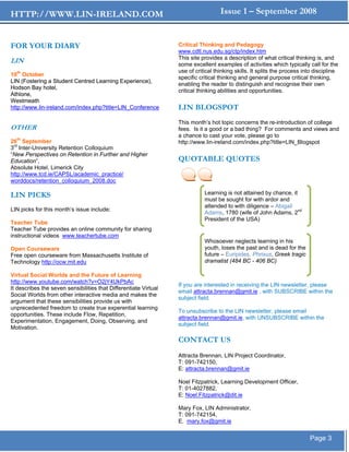 HTTP://WWW.LIN-IRELAND.COM                                                          Issue 1 – September 2008


FOR YOUR DIARY                                                    Critical Thinking and Pedagogy
                                                                  www.cdtl.nus.edu.sg/ctp/index.htm
                                                                  This site provides a description of what critical thinking is, and
LIN                                                               some excellent examples of activities which typically call for the
                                                                  use of critical thinking skills. It splits the process into discipline
10th October
                                                                  specific critical thinking and general purpose critical thinking,
LIN (Fostering a Student Centred Learning Experience),
                                                                  enabling the reader to distinguish and recognise their own
Hodson Bay hotel,
                                                                  critical thinking abilities and opportunities.
Athlone,
Westmeath
http://www.lin-ireland.com/index.php?title=LIN_Conference         LIN BLOGSPOT
                                                                  This month’s hot topic concerns the re-introduction of college
OTHER                                                             fees. Is it a good or a bad thing? For comments and views and
                                                                  a chance to cast your vote, please go to
26th September                                                    http://www.lin-ireland.com/index.php?title=LIN_Blogspot
3rd Inter-University Retention Colloquium
“New Perspectives on Retention in Further and Higher
Education”,                                                       QUOTABLE QUOTES
Absolute Hotel, Limerick City
http://www.tcd.ie/CAPSL/academic_practice/
worddocs/retention_colloquium_2008.doc

LIN PICKS                                                                    Learning is not attained by chance, it
                                                                             must be sought for with ardor and
                                                                             attended to with diligence – Abigail
LIN picks for this month’s issue include;
                                                                             Adams, 1780 (wife of John Adams, 2nd
                                                                             President of the USA)
Teacher Tube
Teacher Tube provides an online community for sharing
instructional videos www.teachertube.com
                                                                             Whosoever neglects learning in his
Open Courseware                                                              youth, loses the past and is dead for the
Free open courseware from Massachusetts Institute of                         future – Euripides, Phrixus, Greek tragic
Technology http://ocw.mit.edu                                                dramatist (484 BC - 406 BC)

Virtual Social Worlds and the Future of Learning
http://www.youtube.com/watch?v=O2jY4UkPbAc
                                                                  If you are interested in receiving the LIN newsletter, please
It describes the seven sensibilities that Differentiate Virtual
                                                                  email attracta.brennan@gmit.ie , with SUBSCRIBE within the
Social Worlds from other interactive media and makes the
                                                                  subject field.
argument that these sensibilities provide us with
unprecedented freedom to create true experential learning
                                                                  To unsubscribe to the LIN newsletter, please email
opportunities. These include Flow, Repetition,
                                                                  attracta.brennan@gmit.ie, with UNSUBSCRIBE within the
Experimentation, Engagement, Doing, Observing, and
                                                                  subject field.
Motivation.

                                                                  CONTACT US
                                                                  Attracta Brennan, LIN Project Coordinator,
                                                                  T: 091-742150,
                                                                  E: attracta.brennan@gmit.ie

                                                                  Noel Fitzpatrick, Learning Development Officer,
                                                                  T: 01-4027882,
                                                                  E: Noel.Fitzpatrick@dit.ie

                                                                  Mary Fox, LIN Administrator,
                                                                  T: 091-742154,
                                                                  E. mary.fox@gmit.ie


                                                                                                                           Page 3
 