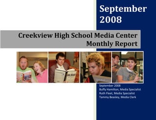 September
                       2008
Creekview High School Media Center
                   Monthly Report




                       September 2008
                       Buffy Hamilton, Media Specialist
                       Ruth Fleet, Media Specialist
                       Tammy Beasley, Media Clerk
 