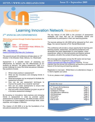 HTTP://WWW.LIN-IRELAND.COM                                                           Issue 11 – September 2009




                    Learning Innovation Network Newsletter
2ND ANNUAL LIN CONFERENCE                                          The key feature of LIN 2009 is the provision of assessment
                                                                   strategies and tools that can be immediately shared and
                                                                   implemented by participants in their own teaching practise.
‘Motivating Learners through Creative Approaches to
Assessment’
                                                                   The keynote address for LIN 2009 will be delivered by Prof. John
                           th                                      Biggs. Our second keynote is Prof. Ranald Macdonald.
              Date : 15 October
              Venue : The Sheraton Hotel, Athlone, Co.
                      Westmeath                                    This conference will provide a unique opportunity for learning and
                                                                   teaching experts, researchers, educational practitioners and
URL : http://www.lin-
                                                                   developers and other stakeholders to come together, share
ireland.com/index.php?title=LIN_Conference
                                                                   experiences, reflect on informed practice and explore sectoral
                                                                   innovations, all within the context of learning and teaching.
The second annual LIN conference will take place on 15th
October in the Sheraton Hotel, Athlone, Co. Westmeath.
                                                                   We encourage participation across the HE sector and we hope
                                                                   that you will find our programme (http://www.lin-
Assessment is a valuable means of assessing our                    ireland.com/index.php?title=Programme) inspiring. It is our
effectiveness as teachers and the effectiveness of our             intention that the annual LIN conference will become a permanent
students as learners. Yet getting assessment “right” is a          feature of the learning and teaching calendar.
pivotal challenge for every third level educational institution.
Key questions include;
                                                                   Registration is now open. Whilst there is no attendance charge, it
                                                                   is vital to register your place.
    •   What is best practice in assessment?
    •   What are the innovations and emerging trends in            To do so, please e-mail LIN@gmit.ie
        assessment?
    •   What technologies can be employed to facilitate the
        assessment process?
    •   How can we use assessment techniques to
        improve the quality of our students’ learning?                 Inside this issue …………………………………...
    •   How can we create assessments to ensure that
        deep learning is taking place?                                 2nd Annual LIN Conference                        Page 1
    •   How and when should feedback be given as part of               Keynote Speaker                                  Page 2
        a formative assessment strategy?                               Conference Themes                                Page 2
                                                                       LIN 2009 with a difference                       Page 3
                                                                       LIN Workshops                                    Page 3
By focussing on innovations, best practices and emerging
                                                                       LIN Posters                                      Page 4
trends in assessment in order to promote quality
                                                                       Contact us                                       Page 4
assessment for student learning, LIN 2009 provides a forum
                                                                       EYE on AIT                                       Page 5
for academics to come together and exchange ideas, share
expertise, and engage in reflection.

The mission of LIN 2009 is to lay the foundations of an
educational assessment community.




                                                                                                                         Page 1
 