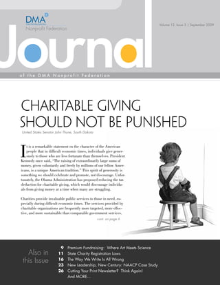 Volume 12: Issue 3 | September 2009




Charitable Giving
Should not be Punished
United States Senator John Thune, South Dakota




I
    t is a remarkable statement on the character of the American
    people that in difficult economic times, individuals give gener-
    ously to those who are less fortunate than themselves. President
Kennedy once said, “The raising of extraordinarily large sums of
money, given voluntarily and freely by millions of our fellow Amer-
icans, is a unique American tradition.” This spirit of generosity is
something we should celebrate and promote, not discourage. Unfor-
tunately, the Obama Administration has proposed reducing the tax
deduction for charitable giving, which would discourage individu-
als from giving money at a time when many are struggling.

Charities provide invaluable public services to those in need, es-
pecially during difficult economic times. The services provided by
charitable organizations are frequently more targeted, more effec-
tive, and more sustainable than comparable government services.
                                                 cont. on page 6




                         9    Premium Fundraising: Where Art Meets Science
   Also in              11    State Charity Registration Laws
 this Issue             16    The Way We Write Is All Wrong
                        23    New Leadership, New Century: NAACP Case Study
                        26    Cutting Your Print Newsletter? Think Again!
                              And MORE...
 
