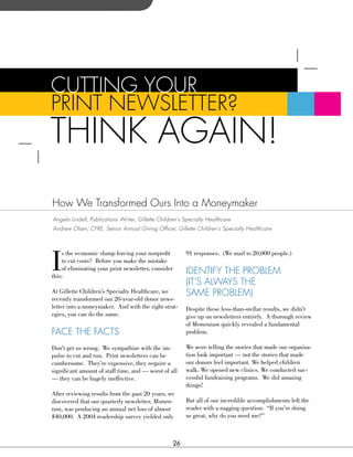CuTTIng your
PrInT neWsLeTTer?
ThInK AgAIn!
how We Transformed ours Into a Moneymaker
Angela Lindell, Publications Writer, Gillette Children’s Specialty Healthcare
Andrew Olsen, CFRE, Senior Annual Giving Officer, Gillette Children’s Specialty Healthcare




I
    s the economic slump forcing your nonprofit           91 responses. (We mail to 20,000 people.)
    to cut costs? Before you make the mistake
    of eliminating your print newsletter, consider
this:
                                                          IdenTIFy The ProbLeM
                                                          (IT’s ALWAys The
At Gillette Children’s Specialty Healthcare, we           sAMe ProbLeM)
recently transformed our 20-year-old donor news-
letter into a moneymaker. And with the right strat-       Despite these less-than-stellar results, we didn’t
egies, you can do the same.                               give up on newsletters entirely. A thorough review
                                                          of Momentum quickly revealed a fundamental
FACe The FACTs                                            problem.

Don’t get us wrong. We sympathize with the im-            We were telling the stories that made our organiza-
pulse to cut and run. Print newsletters can be            tion look important — not the stories that made
cumbersome. They’re expensive, they require a             our donors feel important. We helped children
significant amount of staff time, and — worst of all      walk. We opened new clinics. We conducted suc-
— they can be hugely ineffective.                         cessful fundraising programs. We did amazing
                                                          things!
After reviewing results from the past 20 years, we
discovered that our quarterly newsletter, Momen-          But all of our incredible accomplishments left the
tum, was producing an annual net loss of almost           reader with a nagging question: “If you’re doing
$40,000. A 2004 readership survey yielded only            so great, why do you need me?”



                                                     26
 