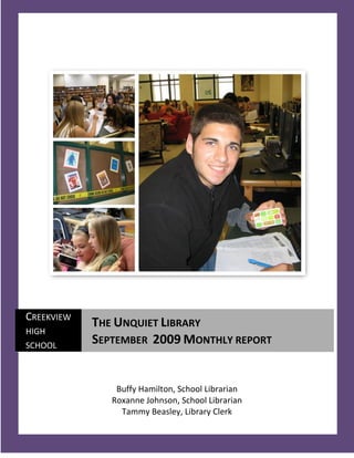CREEKVIEW
            THE UNQUIET LIBRARY
HIGH
SCHOOL
            SEPTEMBER 2009 MONTHLY REPORT


                Buffy Hamilton, School Librarian
               Roxanne Johnson, School Librarian
                 Tammy Beasley, Library Clerk
   1
 