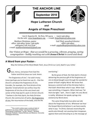 THE ANCHOR LINE

                                                 September 2010

                                        Hope Lutheran Church
                                                                 and
                                     Angels of Hope Preschool

                        700 S. Superior St. De Pere, WI 54115 ~ (920) 336-9843
                   On the web: www.hopedepere.org ~ e-mail: HopeDepere@yahoo.com
            Matthew Christians, pastor                                        Gail Thiel, preschool director
        office: 336-9843, home: 336-9582                                             office 336-9843
             emergency cell: 615-5136                                  e-mail: angelsofhopepreschool@yahoo.com
      e-mail: matthewchristians@gmail.com

      Our Vision at Hope: that we would be a growing, vibrant, praying, caring
      congregation– boldly reaching out with Jesus Christ in word and deed.


A Word from your Pastor—
        May the fullness of the Word Made Flesh, Jesus Christ our Lord, dwell in you richly!


  G     race, mercy, and peace from God the
         Father and Christ Jesus our Lord. Amen.
                                                                   everlasting."
                                                                        By the grace of God, the Holy Spirit is forever
                                 1
     The forgiveness of sins . I've said it many                   delivering the precious gift of the forgiveness of
times (perhaps you've heard me say it)... that the                 sins to blood-bought souls through the wonderful
Church is all about the forgiveness of sins.                       power of God's mighty Word. We know that
Consider, for example, the Third Article of the                    because a central truth of the Christian faith is
Apostles' Creed wherein we confess how the                         that God's Word does what it says. When God
forgiveness of sins lies at the very heart and                     says something, it happens. When God says "let
center of the Holy Spirit's work in Christ's Church:               there be light," well... there is light. His very Word
"I believe in the Holy Spirit, the Holy Christian                  is reality. Whatever He speaks springs into
Church, the communion of saints, the forgiveness                   existence by Word alone.
of sins, the resurrection of the body, and the life                    The same thing holds true when we talk
                                                                   about the forgiveness of sins. Whenever we hear
                                                                   the Gospel Word and believe it, we have exactly
        1
           This month's article owes a profound debt of            what it says: "In Christ, God was reconciling the
gratitude to an essay entitled "Individual Confession—
Personalized Forgiveness," by Rev. Harold L. Senkbeil,             world unto Himself, not counting their trespasses
Associate Professor, Pastoral Ministry and Missions, Concordia
Theological Seminary                                               against them and entrusting to us the message of
 