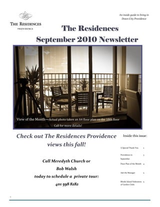 1
The ResidencesThe ResidencesThe ResidencesThe Residences
September 2010 NewsletterSeptember 2010 NewsletterSeptember 2010 NewsletterSeptember 2010 Newsletter
An inside guide to living in
Down City Providence
A Special Thank You 2
Providence in
September
3
Floor Plan of the Month 4
Ask the Manager 5
Rhode Island Federation
of Garden Clubs
5
Inside this issue:Check out The Residences Providence
views this fall!
Call Meredyth Church or
Bob Walsh
today to schedule a private tour:
401 598 8282
View of the Month—Actual photo taken an A4 floor plan on the 18th floor
Call for more details!
 