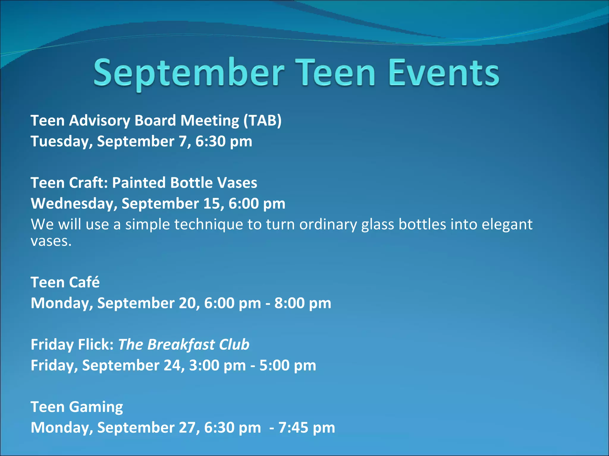 Teen Advisory Board Meeting (TAB) Tuesday, September 7, 6:30 pm    Teen Craft: Painted Bottle Vases Wednesday, September 15, 6:00 pm We will use a simple technique to turn ordinary glass bottles into elegant vases.   Teen Café   Monday, September 20, 6:00 pm - 8:00 pm     Friday Flick:  The Breakfast Club  Friday, September 24, 3:00 pm - 5:00 pm   Teen Gaming Monday, September 27, 6:30 pm  - 7:45 pm   